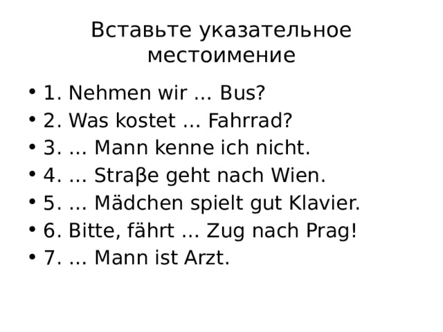 Вставьте указательное местоимение 1. Nehmen wir … Bus? 2. Was kostet … Fahrrad? 3. … Mann kenne ich nicht. 4. … Straβe geht nach Wien. 5. … Mädchen spielt gut Klavier. 6. Bitte, fährt … Zug nach Prag! 7. … Mann ist Arzt. 