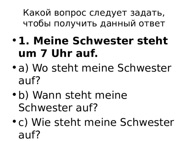Какой вопрос следует задать, чтобы получить данный ответ 1. Meine Schwester steht um 7 Uhr auf. a) Wo steht meine Schwester auf? b) Wann steht meine Schwester auf? c) Wie steht meine Schwester auf? 