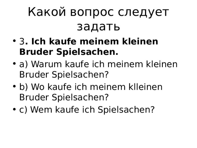 Какой вопрос следует задать 3 . Ich kaufe meinem kleinen Bruder Spielsachen. a) Warum kaufe ich meinem kleinen Bruder Spielsachen? b) Wo kaufe ich meinem klleinen Bruder Spielsachen? c) Wem kaufe ich Spielsachen? 