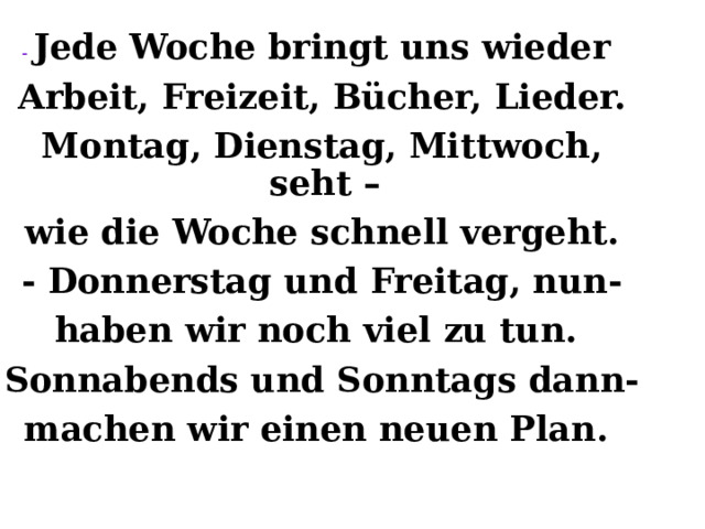 - Jede Woche bringt uns wieder Arbeit, Freizeit, B ü cher, Lieder. Montag, Dienstag, Mittwoch, seht – wie die Woche schnell vergeht. - Donnerstag und Freitag, nun- haben wir noch viel zu tun. Sonnabends und Sonntags dann- machen wir einen neuen Plan.  