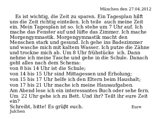   München den 27.04.2012  Es ist wichtig, die Zeit zu sparen. Ein Tagesplan hilft uns die Zeit richtig einteilen. Ich teile auch meine Zeit ein. Mein Tagesplan ist so. Ich stehe um 7 Uhr auf. Ich mache das Fenster auf und lüfte das Zimmer. Ich mache Morgengymnastik. Morgengymnastik macht den Menschen stark und gesund. Ich gehe ins Badezimmer und wasche mich mit kaltem Wasser. Ich putze die Zähne und trockne mich ab. Um 8 Uhr frühstücke ich. Dann nehme ich meine Tasche und gehe in die Schule. Danach geht alles nach dem Schema: von 8 bis 14 Uhr ist die Schule; von 14 bis 15 Uhr sind Mittagessen und Erholung; von 15 bis 17 Uhr helfe ich den Eltern beim Haushalt; von 17 bis 21 Uhr mache ich meine Hausaufgaben. Am Abend lese ich ein interessantes Buch oder sehe fern. Um 22 Uhr gehe ich zu Bett. Und ihr? Teilt ihr eure Zeit ein? Schreibt, bitte! Es grüβt euch .   Eure Julchen  