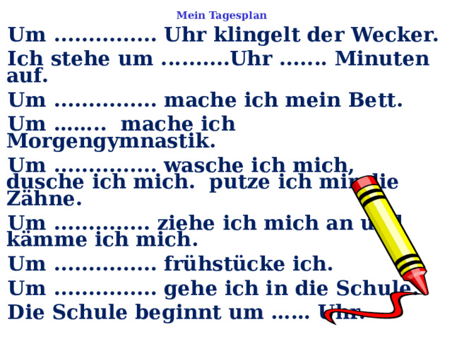 Mein Tagesplan Um ............... Uhr klingelt der Wecker. Ich stehe um ..........Uhr ....... Minuten auf. Um ............... mache ich mein Bett. Um …….. mache ich Morgengymnastik. Um ............... wasche ich mich, dusche ich mich. putze ich mir die Zähne. Um .............. ziehe ich mich an und kämme ich mich. Um ............... frühstücke ich. Um ............... gehe ich in die Schule. Die Schule beginnt um …… Uhr.  