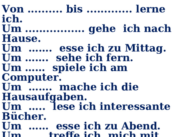Von .......... bis ............. lerne ich. Um ................. gehe ich nach Hause. Um ……. esse ich zu Mittag. Um ……. sehe ich fern. Um …… spiele ich am Computer. Um ……. mache ich die Hausaufgaben. Um ….. lese ich interessante Bücher. Um …… esse ich zu Abend. Um …… treffe ich mich mit den Freunden Um …… Uhr gehe ich zu Bett. 