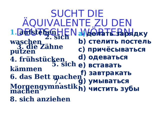 SUCHT DIE ÄQUIVALENTE ZU DEN DEUTSCHEN WÖRTERN!   aufstehen  2. s ich waschen  3. d ie Zähne putzen   4. f rühstücken  5. s ich kämmen 6. das Bett machen  7. Morgengymnastik machen  8. s ich anziehen делать зарядку b) стелить постель c) причёсываться d) одеваться e) вставать  f) завтракать g) умываться h) чистить зубы      