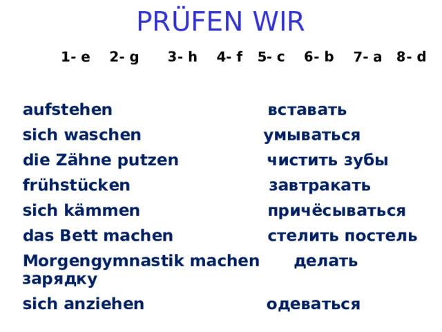 PR ÜFEN WIR   1- e  2- g  3- h  4- f 5- c 6- b  7- a  8- d  aufstehen вставать sich waschen умываться die Zähne putzen чистить зубы frühstücken завтракать sich kämmen причёсываться das Bett machen стелить постель  Morgengymnastik machen делать зарядку sich anziehen одеваться  