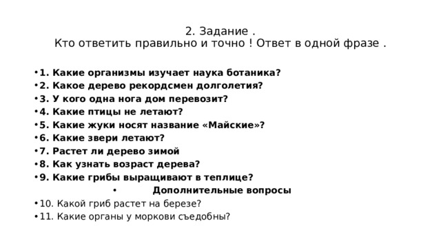 2. Задание .  Кто ответить правильно и точно ! Ответ в одной фразе . 1. Какие организмы изучает наука ботаника? 2. Какое дерево рекордсмен долголетия? 3. У кого одна нога дом перевозит? 4. Какие птицы не летают? 5. Какие жуки носят название «Майские»? 6. Какие звери летают? 7. Растет ли дерево зимой 8. Как узнать возраст дерева? 9. Какие грибы выращивают в теплице? Дополнительные вопросы 10. Какой гриб растет на березе? 11. Какие органы у моркови съедобны? 