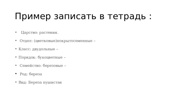 Пример записать в тетрадь :    Царство: растения.  Отдел: (цветковые)покрытосеменные –   Класс: двудольные – Порядок: букоцветные –  Семейство: березовые –   Род: береза Вид: Береза пушистая 