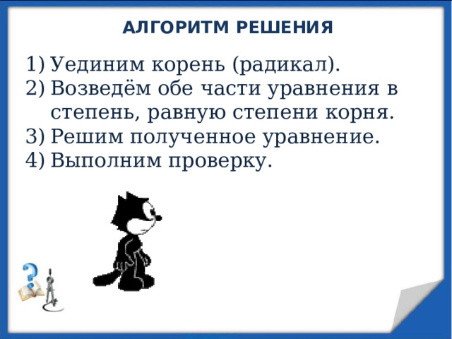 АЛГОРИТМ РЕШЕНИЯ Уединим корень (радикал). Возведём обе части уравнения в степень, равную степени корня. Решим полученное уравнение. Выполним проверку. 