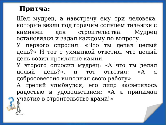Притча: Шёл мудрец, а навстречу ему три человека, которые везли под горячим солнцем тележки с камнями для строительства. Мудрец остановился и задал каждому по вопросу. У первого спросил: «Что ты делал целый день?» И тот с ухмылкой ответил, что целый день возил проклятые камни. У второго спросил мудрец: «А что ты делал целый день?», и тот ответил: «А я добросовестно выполнял свою работу». А третий улыбнулся, его лицо засветилось радостью и удовольствием: «А я принимал участие в строительстве храма!» 