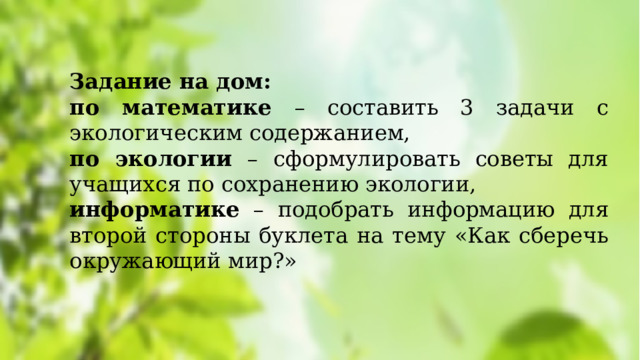 Задание на дом:  по математике – составить 3 задачи с экологическим содержанием, по экологии – сформулировать советы для учащихся по сохранению экологии, информатике – подобрать информацию для второй стороны буклета на тему «Как сберечь окружающий мир?» 