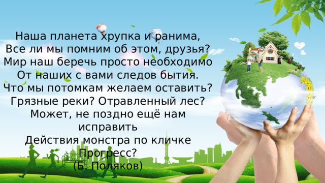 Наша планета хрупка и ранима, Все ли мы помним об этом, друзья? Мир наш беречь просто необходимо От наших с вами следов бытия. Что мы потомкам желаем оставить? Грязные реки? Отравленный лес? Может, не поздно ещё нам исправить Действия монстра по кличке Прогресс? (Б. Поляков) 