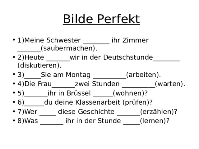   Bilde Perfekt 1)Meine Schwester ________ ihr Zimmer _______(saubermachen). 2)Heute _______wir in der Deutschstunde________ (diskutieren). 3)_____Sie am Montag __________(arbeiten). 4)Die Frau_______zwei Stunden __________(warten). 5)_______ihr in Brüssel ______(wohnen)? 6)______du deine Klassenarbeit (prüfen)? 7)Wer _____ diese Geschichte _______(erzählen)? 8)Was _______ ihr in der Stunde _____(lernen)? 