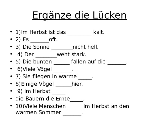 Ergänze die Lücken 1)Im Herbst ist das _________ kalt. 2) Es _______oft. 3) Die Sonne ________nicht hell.      4) Der ________weht stark. 5) Die bunten ______ fallen auf die _______.  6)Viele Vögel _______. 7) Sie fliegen in warme _____. 8)Einige Vὅgel ______hier.  9) Im Herbst _____     die Bauern die Ernte_____. 10)Viele Menschen ______im Herbst an den warmen Sommer _______.     
