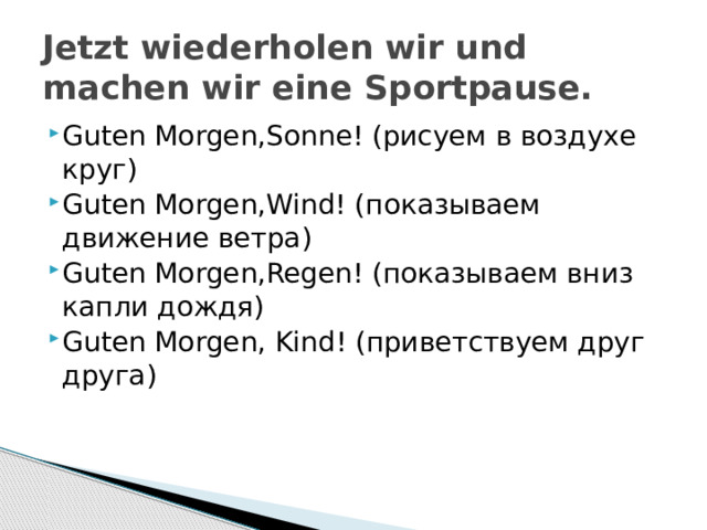 Jetzt wiederholen wir und machen wir eine Sportpause. Guten Morgen,Sonne! (рисуем в воздухе круг) Guten Morgen,Wind! (показываем движение ветра) Guten Morgen,Regen! (показываем вниз капли дождя) Guten Morgen, Kind! (приветствуем друг друга) 