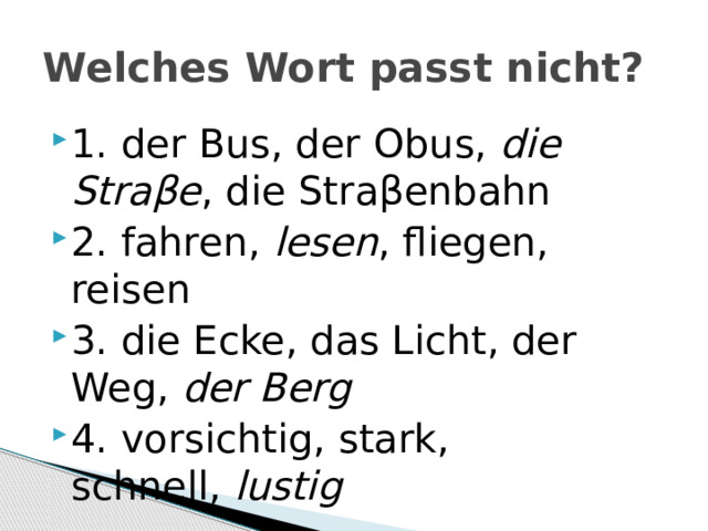 Welches Wort passt nicht?  1. der Bus, der Obus,  die Straβe , die Straβenbahn 2. fahren,  lesen , fliegen, reisen 3. die Ecke, das Licht, der Weg,  der Berg 4. vorsichtig, stark, schnell,  lustig 