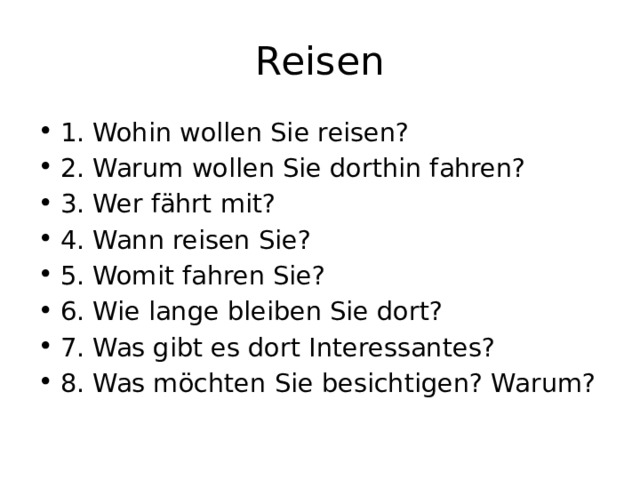 Reisen 1. Wohin wollen Sie reisen? 2. Warum wollen Sie dorthin fahren? 3. Wer fährt mit? 4. Wann reisen Sie? 5. Womit fahren Sie? 6. Wie lange bleiben Sie dort? 7. Was gibt es dort Interessantes? 8. Was möchten Sie besichtigen? Warum? 