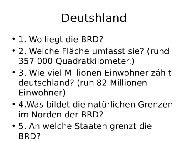 Deutshland 1. Wo liegt die BRD? 2. Welche Fläche umfasst sie? (rund 357 000 Quadratkilometer.) 3. Wie viel Millionen Einwohner zählt deutschland? (run 82 Millionen Einwohner) 4.Was bildet die natürlichen Grenzen im Norden der BRD? 5. An welche Staaten grenzt die BRD? 
