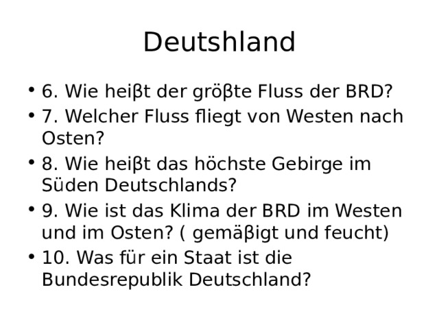 Deutshland 6. Wie heiβt der gröβte Fluss der BRD? 7. Welcher Fluss fliegt von Westen nach Osten? 8. Wie heiβt das höchste Gebirge im Süden Deutschlands? 9. Wie ist das Klima der BRD im Westen und im Osten? ( gemäβigt und feucht) 10. Was für ein Staat ist die Bundesrepublik Deutschland? 