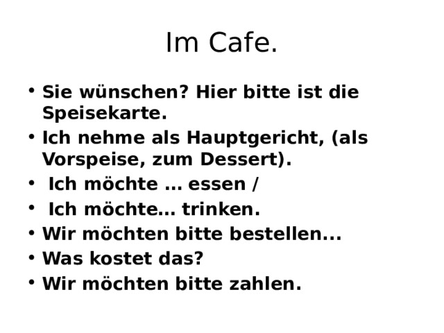 Im Сafe. Sie wünschen? Hier bitte ist die Speisekarte. Ich nehme als Hauptgericht, (als Vorspeise, zum Dessert).  Ich möchte … essen /  Ich möchte… trinken. Wir möchten bitte bestellen... Was kostet das? Wir möchten bitte zahlen. 