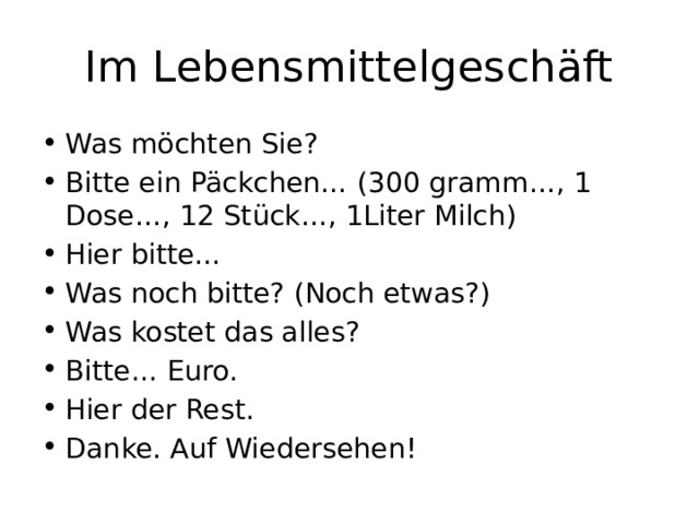 Im Lebensmittelgeschäft Was möchten Sie? Bitte ein Päckchen… (300 gramm…, 1 Dose…, 12 Stück…, 1Liter Milch) Hier bitte… Was noch bitte? (Noch etwas?) Was kostet das alles? Bitte… Euro. Hier der Rest. Danke. Auf Wiedersehen! 