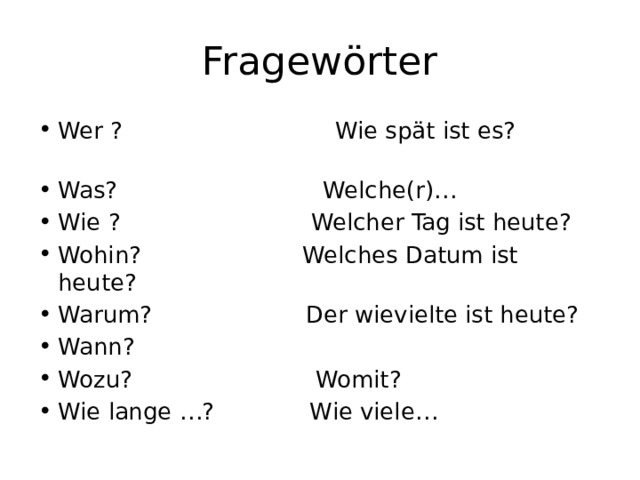 Fragewörter Wer ? Wie spät ist es? Was? Welche(r)… Wie ? Welcher Tag ist heute? Wohin? Welches Datum ist heute? Warum? Der wievielte ist heute? Wann? Wozu? Womit? Wie lange …? Wie viele… 