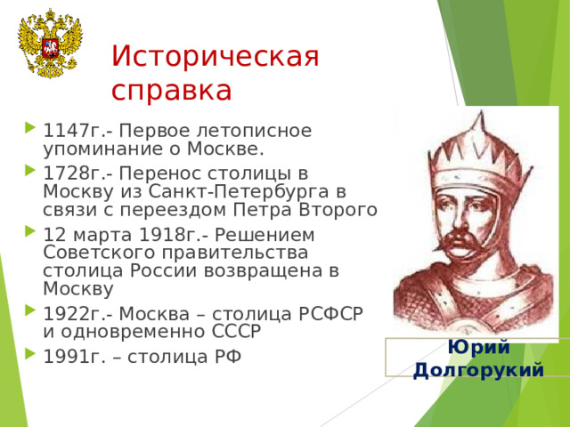 Историческая справка 1147г.- Первое летописное упоминание о Москве. 1728г.- Перенос столицы в Москву из Санкт-Петербурга в связи с переездом Петра Второго 12 марта 1918г.- Решением Советского правительства столица России возвращена в Москву 1922г.- Москва – столица РСФСР и одновременно СССР 1991г. – столица РФ Юрий Долгорукий 