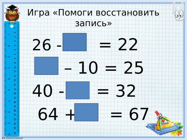 Игра «Помоги восстановить запись» 26 - 4 = 22  35 – 10 = 25 40 - 8 = 32  64 + 3 = 67 