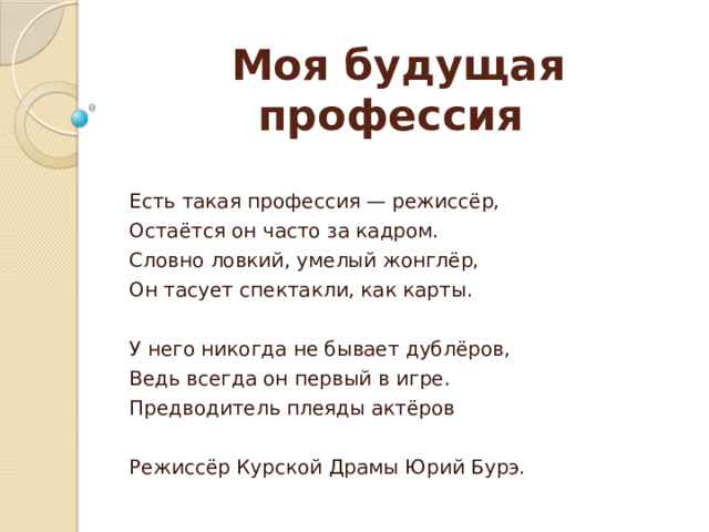 Моя будущая профессия Есть такая профессия — режиссёр, Остаётся он часто за кадром. Словно ловкий, умелый жонглёр, Он тасует спектакли, как карты. У него никогда не бывает дублёров, Ведь всегда он первый в игре. Предводитель плеяды актёров Режиссёр Курской Драмы Юрий Бурэ. 