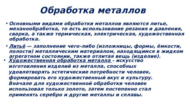 Обработка металлов Основными видами обработки металлов являются литье, механообработка, то есть использование резания и давления, сварка, а также термическая, электрическая, художественная обработка. Литьё — заполнение чего-либо (изложницы, формы, ёмкости, полости) металлическим материалом, находящимся в жидком агрегатном состоянии, также отлитая вещь (изделие). Художественная обработка металла - искусство изготовления изделий из металла, способных удовлетворять эстетические потребности человек, формировать его художественный вкус и культуру. Вначале для художественной обработки человек использовал только золото, затем постепенно стал применять серебро и другие металлы и сплавы. 