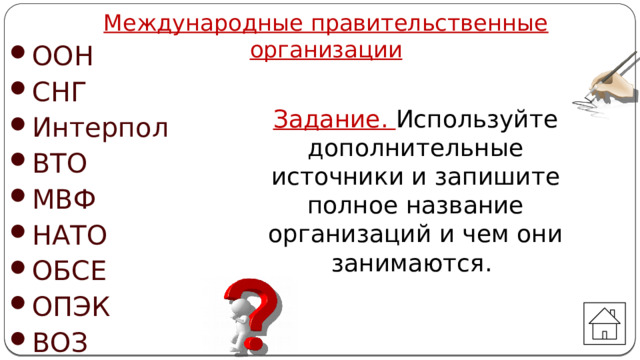 Международные правительственные организации ООН СНГ Интерпол ВТО МВФ НАТО ОБСЕ ОПЭК ВОЗ Задание. Используйте дополнительные источники и запишите полное название организаций и чем они занимаются. Автор: Михайлова Н.М.- преподаватель МАОУ «Лицей № 21» 