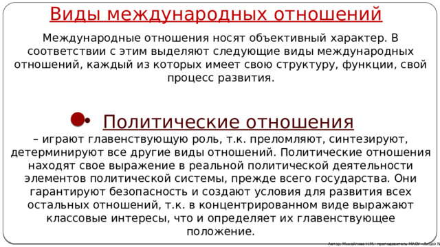 Виды международных отношений Международные отношения носят объективный характер. В соответствии с этим выделяют следующие виды международных отношений, каждый из которых имеет свою структуру, функции, свой процесс развития. Политические отношения  – играют главенствующую роль, т.к. преломляют, синтезируют, детерминируют все другие виды отношений. Политические отношения находят свое выражение в реальной политической деятельности элементов политической системы, прежде всего государства. Они гарантируют безопасность и создают условия для развития всех остальных отношений, т.к. в концентрированном виде выражают классовые интересы, что и определяет их главенствующее положение. Автор: Михайлова Н.М.- преподаватель МАОУ «Лицей № 21» 