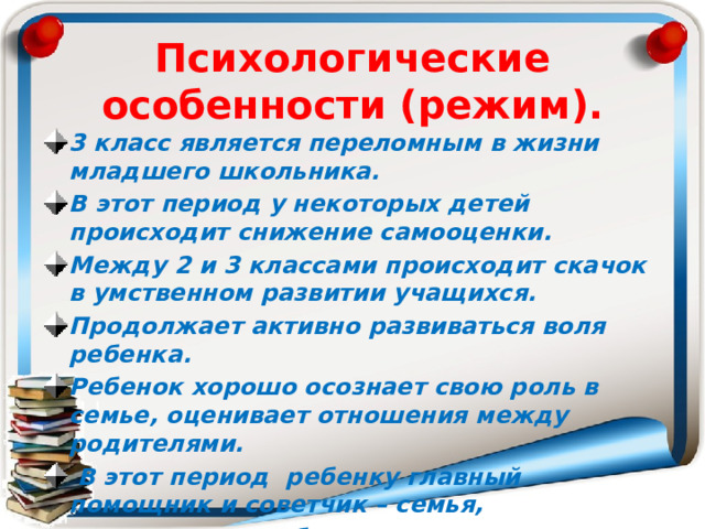 Психологические особенности (режим). 3 класс является переломным в жизни младшего школьника.  В этот период у некоторых детей происходит снижение самооценки. Между 2 и 3 классами происходит скачок в умственном развитии учащихся.  Продолжает активно развиваться воля ребенка.  Ребенок хорошо осознает свою роль в семье, оценивает отношения между родителями.  В этот период ребенку главный помощник и советчик – семья,  его родные и близкие люди.   