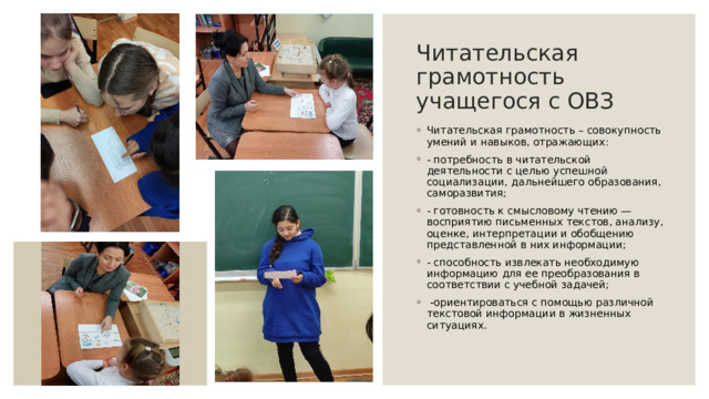 Читательская грамотность учащегося с ОВЗ Читательская грамотность – совокупность умений и навыков, отражающих:  - потребность в читательской деятельности с целью успешной социализации, дальнейшего образования, саморазвития;  - готовность к смысловому чтению — восприятию письменных текстов, анализу, оценке, интерпретации и обобщению представленной в них информации;  - способность извлекать необходимую информацию для ее преобразования в соответствии с учебной задачей;   -ориентироваться с помощью различной текстовой информации в жизненных ситуациях.   