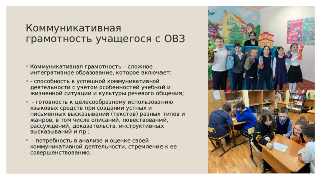 Коммуникативная грамотность учащегося с ОВЗ   Коммуникативная грамотность – сложное интегративное образование, которое включает:  - способность к успешной коммуникативной деятельности с учетом особенностей учебной и жизненной ситуации и культуры речевого общения;   - готовность к целесообразному использованию языковых средств при создании устных и письменных высказываний (текстов) разных типов и жанров, в том числе описаний, повествований, рассуждений, доказательств, инструктивных высказываний и пр.;   - потребность в анализе и оценке своей коммуникативной деятельности, стремление к ее совершенствованию. 