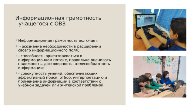 Информационная грамотность     учащегося с ОВЗ   Информационная грамотность включает:   - осознание необходимости в расширении своего информационного поля; - способность ориентироваться в информационном потоке, правильно оценивать надежность, достоверность, целесообразность информации; - совокупность умений, обеспечивающих эффективный поиск, отбор, интерпретацию и применение информации в соответствии с учебной задачей или житейской проблемой.   