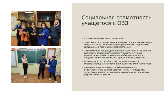 Социальная  грамотность учащегося с ОВЗ   Социальная грамотность включает:   - готовность успешно социализироваться в изменяющемся обществе, приспосабливаться к различным социальным ситуациям, в том числе, экстремальным;   - способность предвидеть последствия своего поведения, оценивать возможность корректировать ситуацию, элементарно проектировать способы реализации в будущем своих желаний, интересов и свое развитие;  - совокупность способностей, умений и навыков, обеспечивающих становление и развитие этой готовности;  - наличие качеств личности, обеспечивающих ответственность за свою деятельность и поведение, целеустремленность, дисциплинированность, элементы рефлексивных качеств. 