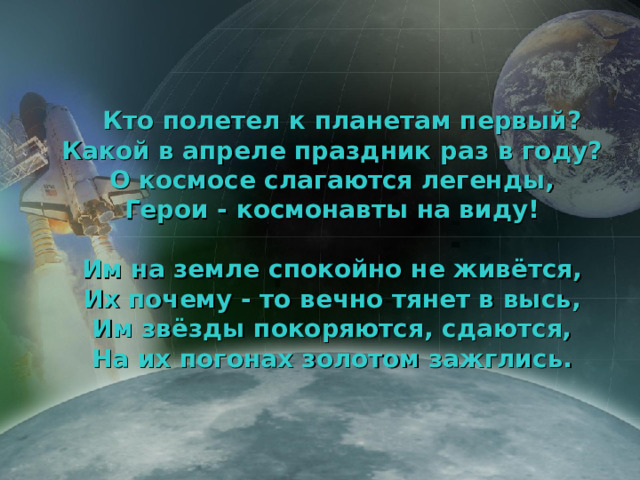 Кто полетел к планетам первый?  Какой в апреле праздник раз в году?  О космосе слагаются легенды,  Герои - космонавты на виду!   Им на земле спокойно не живётся,  Их почему - то вечно тянет в высь,  Им звёзды покоряются, сдаются,  На их погонах золотом зажглись.    