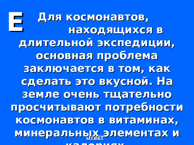 Е Для космонавтов,  находящихся в длительной экспедиции, основная проблема заключается в том, как сделать это вкусной. На земле очень тщательно просчитывают потребности космонавтов в витаминах, минеральных элементах и калориях.  ОТВЕТ 