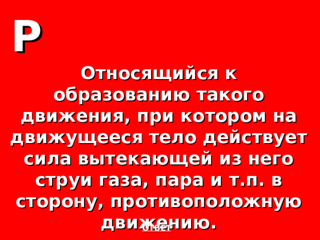 Р Относящийся к образованию такого движения, при котором на движущееся тело действует сила вытекающей из него струи газа, пара и т.п. в сторону, противоположную движению. ОТВЕТ 