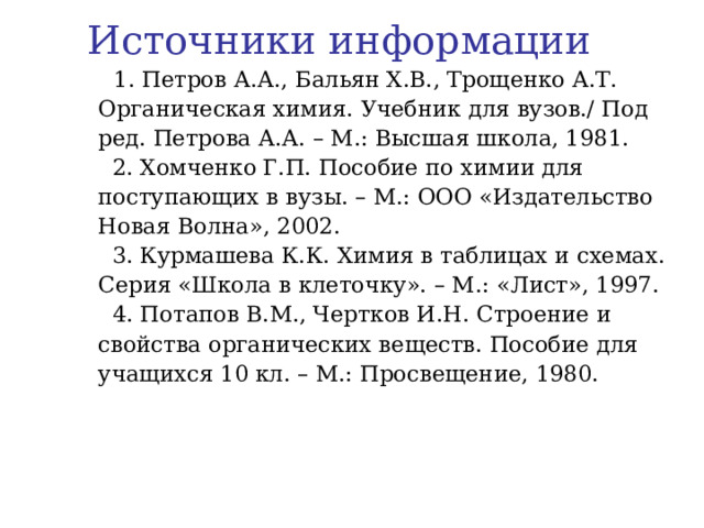 Источники информации  1. Петров А.А., Бальян Х.В., Трощенко А.Т. Органическая химия. Учебник для вузов./ Под ред. Петрова А.А. – М.: Высшая школа, 1981.  2. Хомченко Г.П. Пособие по химии для поступающих в вузы. – М.: ООО «Издательство Новая Волна», 2002.  3. Курмашева К.К. Химия в таблицах и схемах. Серия «Школа в клеточку». – М.: «Лист», 1997.  4. Потапов В.М., Чертков И.Н. Строение и свойства органических веществ. Пособие для учащихся 10 кл. – М.: Просвещение, 1980. 