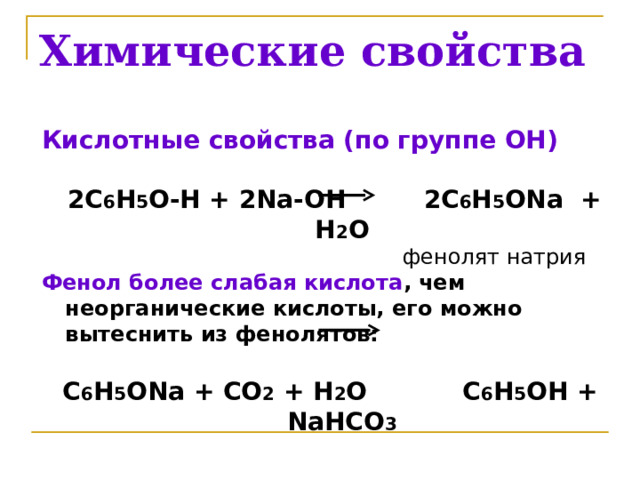Химические свойства Кислотные свойства ( по группе ОН)   2 C 6 H 5 O-H + 2 Na-OH 2 C 6 H 5 ONa + H 2 O  фенолят натрия Фенол более слабая кислота , чем неорганические кислоты, его можно вытеснить из фенолятов:  C 6 H 5 ONa + CO 2 + H 2 O C 6 H 5 OH + NaHCO 3    