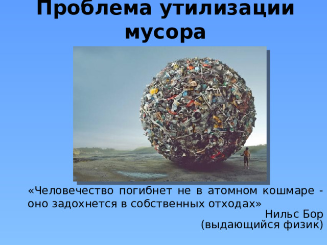 Проблема утилизации мусора «Человечество погибнет не в атомном кошмаре - оно задохнется в собственных отходах» Нильс Бор (выдающийся физик)  