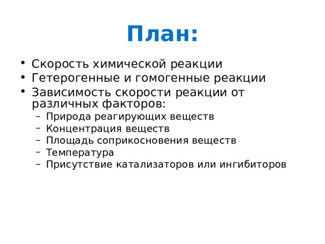 План: Скорость химической реакции Гетерогенные и гомогенные реакции Зависимость скорости реакции от различных факторов: Природа реагирующих веществ Концентрация веществ Площадь соприкосновения веществ Температура Присутствие катализаторов или ингибиторов Природа реагирующих веществ Концентрация веществ Площадь соприкосновения веществ Температура Присутствие катализаторов или ингибиторов 