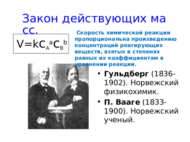 Закон действующих масс.  Скорость химической реакции пропорциональна произведению концентраций реагирующих веществ, взятых в степенях равных их коэффициентам в уравнении реакции.  V=k c A a c B b Гульдберг (1836-1902). Норвежский физикохимик. П. Вааге (1833-1900). Норвежский ученый. 