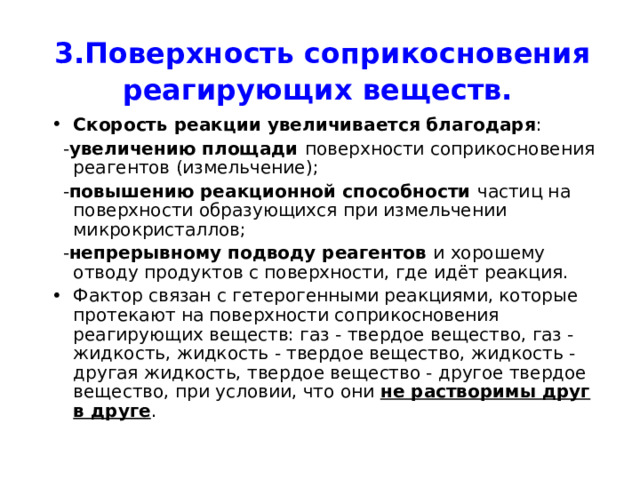 3.Поверхность соприкосновения реагирующих веществ.  Скорость реакции увеличивается благодаря :  - увеличению площади поверхности соприкосновения реагентов (измельчение);  - повышению реакционной способности частиц на поверхности образующихся при измельчении микрокристаллов;  - непрерывному подводу реагентов и хорошему отводу продуктов с поверхности, где идёт реакция. Фактор связан с гетерогенными реакциями, которые протекают на поверхности соприкосновения реагирующих веществ: газ - твердое вещество, газ - жидкость, жидкость - твердое вещество, жидкость - другая жидкость, твердое вещество - другое твердое вещество, при условии, что они не растворимы друг в друге . 
