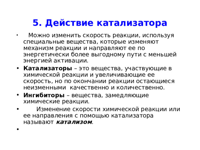 5. Действие катализатора  Можно изменить скорость реакции, используя специальные вещества, которые изменяют механизм реакции и направляют ее по энергетически более выгодному пути с меньшей энергией активации. Катализаторы – это вещества, участвующие в химической реакции и увеличивающие ее скорость, но по окончании реакции остающиеся неизменными качественно и количественно. Ингибиторы – вещества, замедляющие химические реакции.  Изменение скорости химической реакции или ее направления с помощью катализатора называют катализом . 
