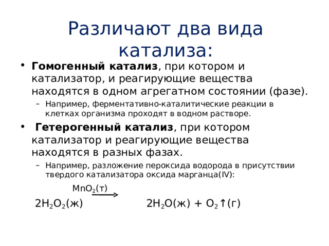 Различают два вида катализа: Гомогенный катализ , при котором и катализатор, и реагирующие вещества находятся в одном агрегатном состоянии (фазе). Например, ферментативно-каталитические реакции в клетках организма проходят в водном растворе. Например, ферментативно-каталитические реакции в клетках организма проходят в водном растворе.  Гетерогенный катализ , при котором катализатор и реагирующие вещества находятся в разных фазах. Например, разложение пероксида водорода в присутствии твердого катализатора оксида марганца( IV ): Например, разложение пероксида водорода в присутствии твердого катализатора оксида марганца( IV ):     MnO 2 ( т )   2 H 2 O 2 ( ж )    2 H 2 O (ж) + O 2 ↑( г ) 
