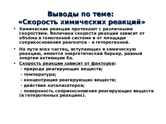 Выводы по теме:  «Скорость химических реакций» Химические реакции протекают с различными скоростями. Величина скорости реакции зависит от объёма в гомогенной системе и от площади соприкосновения реагентов – в гетерогенной. На пути всех частиц, вступающих в химическую реакцию, имеется энергетический барьер, равный энергии активации E а. Скорость реакции зависит от факторов :  - природа реагирующих веществ;  - температура;  - концентрация реагирующих веществ;  - действие катализаторов;  - поверхность соприкосновения реагирующих веществ (в гетерогенных реакциях). 