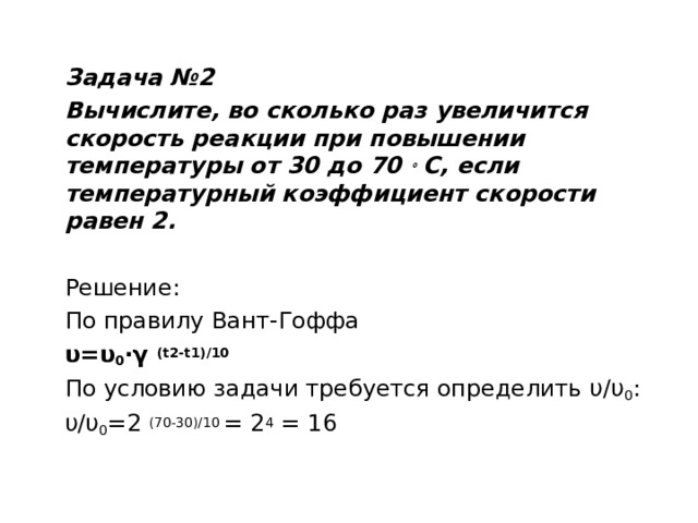 Задача №2 Вычислите, во сколько раз увеличится скорость реакции при повышении температуры от 30 до 70  ∘  С, если температурный коэффициент скорости равен 2. Решение: По правилу Вант-Гоффа υ=υ 0 ·γ  (t2-t1)/10 По условию задачи требуется определить υ/υ 0 : υ/υ 0 =2  (70-30)/10  = 2 4  = 16  