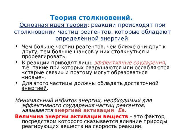 Теория столкновений.  Основная идея теории : реакции происходят при столкновении частиц реагентов, которые обладают определённой энергией . Чем больше частиц реагентов, чем ближе они друг к другу, тем больше шансов у них столкнуться и прореагировать. К реакции приводят лишь эффективные соударения , т.е. такие при которых разрушаются или ослабляются «старые связи» и поэтому могут образоваться «новые». Для этого частицы должны обладать достаточной энергией .  Минимальный избыток энергии, необходимый для эффективного соударения частиц реагентов, называется энергией активации Е а. Величина энергии активации веществ – это фактор, посредством которого сказывается влияние природы реагирующих веществ на скорость реакции. 